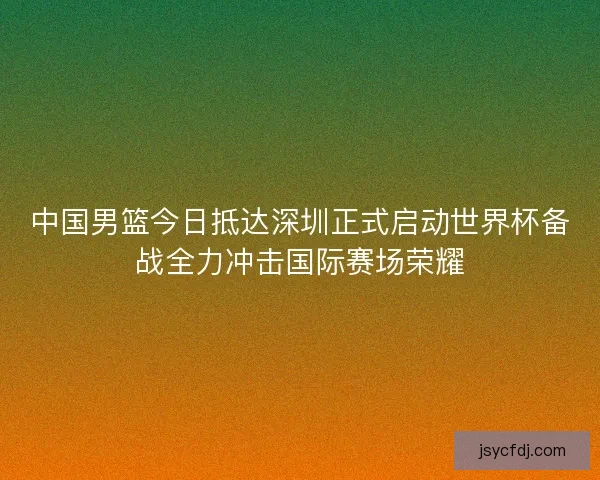 中国男篮今日抵达深圳正式启动世界杯备战全力冲击国际赛场荣耀