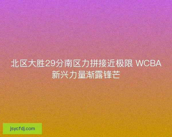 北区大胜29分南区力拼接近极限 WCBA新兴力量渐露锋芒