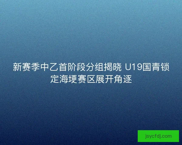 新赛季中乙首阶段分组揭晓 U19国青锁定海埂赛区展开角逐