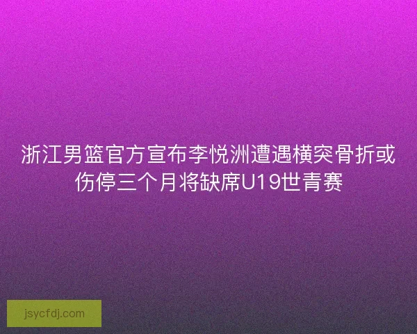 浙江男篮官方宣布李悦洲遭遇横突骨折或伤停三个月将缺席U19世青赛