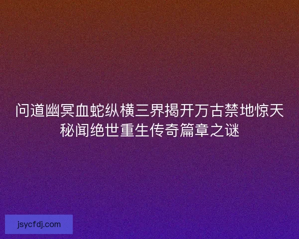 问道幽冥血蛇纵横三界揭开万古禁地惊天秘闻绝世重生传奇篇章之谜