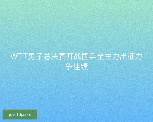 WTT男子总决赛开战国乒全主力出征力争佳绩